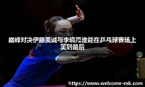 巅峰对决伊藤美诚与李晓霞谁能在乒乓球赛场上笑到最后